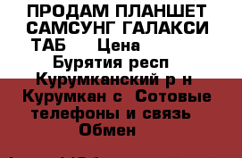 ПРОДАМ ПЛАНШЕТ САМСУНГ ГАЛАКСИ ТАБ 3 › Цена ­ 2 500 - Бурятия респ., Курумканский р-н, Курумкан с. Сотовые телефоны и связь » Обмен   